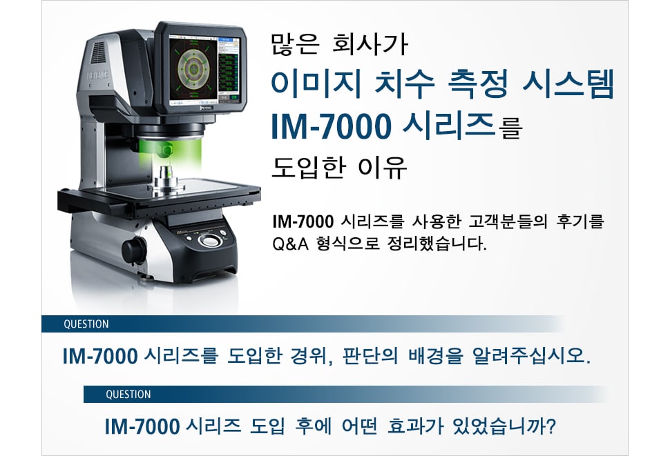 많은 회사가 이미지 치수 측정 시스템 IM-7000 시리즈를 도입한 이유, IM-7000 시리즈를 사용한 고객분들의 후기를 Q&A 형식으로 정리했습니다. IM-7000 시리즈를 도입한 경위, 판단의 배경을 알려주십시오. IM-7000 시리즈 도입 후에 어떤 효과가 있었습니까?