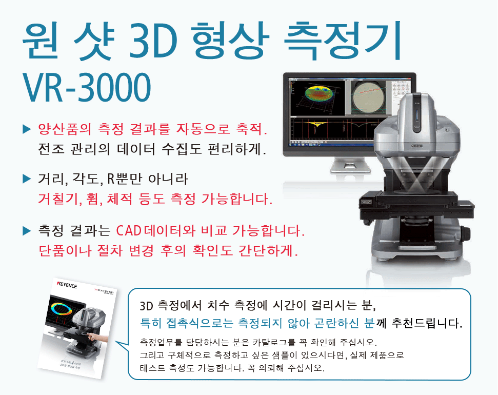 원 샷 3D 형상 측정기 VR-3000, 양산품의 측정 결과를 자동으로 축적. 전조 관리의 데이터 수집도 편리하게., 거리, 각도, R뿐만 아니라 거칠기, 휨, 체적 등도 측정 가능합니다., 측정 결과는 CAD데이터와 비교 가능합니다. 단품이나 절차 변경 후의 확인도 간단하게. [3D 측정에서 치수 측정에 시간이 걸리시는 분, 특히 접촉식으로는 측정되지 않아 곤란하신 분께 추천드립니다. 측정업무를 담당하시는 분은 카탈로그를 꼭 확인해 주십시오. 그리고 구체적으로 측정하고 싶은 샘플이 있으시다면, 실제 제품으로 테스트 측정도 가능합니다.꼭 의뢰해 주십시오.]