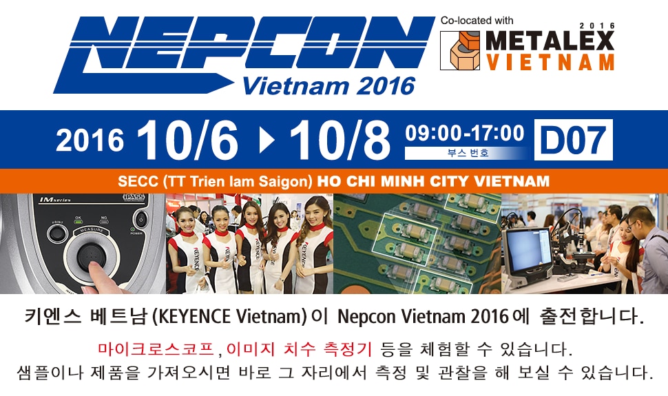 NEPCON Vietnam 2016 2016/10/6-10/8 9:00-17:00 부스 번호 D07 키엔스 베트남(KEYENCE Vietnam)은 Nepcon Vietnam 2016에 출젼합니다 마이크로스코프 , 이미지지수측정기 등을 체험할수있습니다. 샘풀이나 제품을 가져오시면 그자리에서 측정,관찰이 가능합니다.